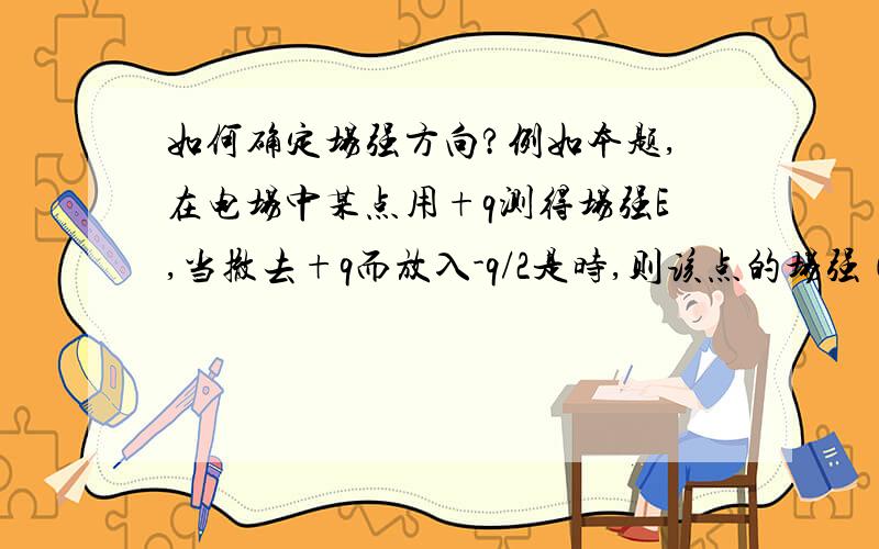 如何确定场强方向?例如本题,在电场中某点用+q测得场强E,当撤去+q而放入-q/2是时,则该点的场强（）.答案是大小为E,方向和E相同.我能理解大小不变,但为什么方向也不变呢?不是由正电荷变成