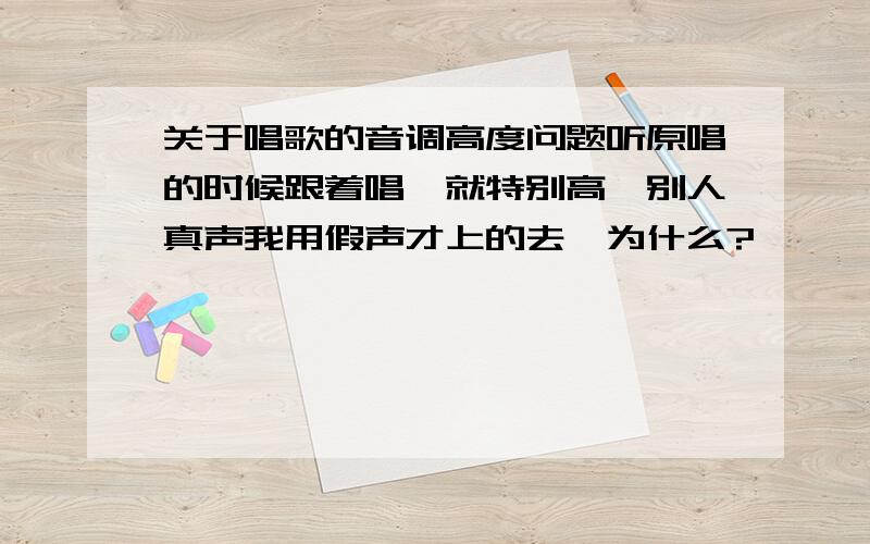 关于唱歌的音调高度问题听原唱的时候跟着唱,就特别高,别人真声我用假声才上的去,为什么?