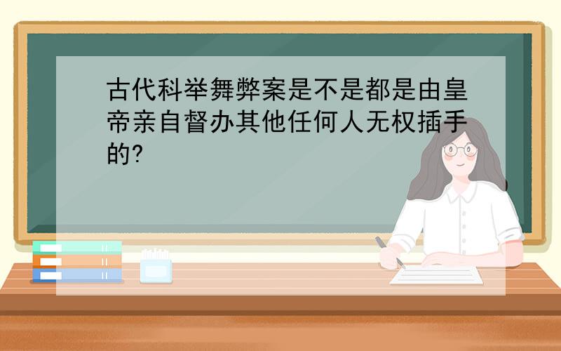 古代科举舞弊案是不是都是由皇帝亲自督办其他任何人无权插手的?