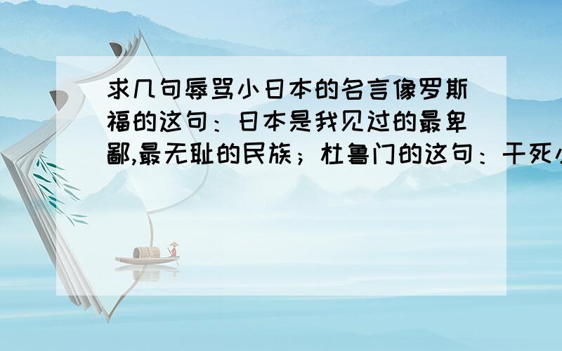 求几句辱骂小日本的名言像罗斯福的这句：日本是我见过的最卑鄙,最无耻的民族；杜鲁门的这句：干死小日本；希特勒的这句：和这种国家（日本）结盟简直就是耻辱,他们只配在海边打渔.