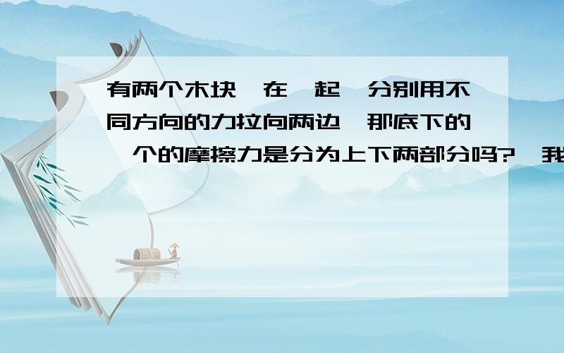 有两个木块摞在一起,分别用不同方向的力拉向两边,那底下的一个的摩擦力是分为上下两部分吗?【我知道回答过什么叫做上下两部分