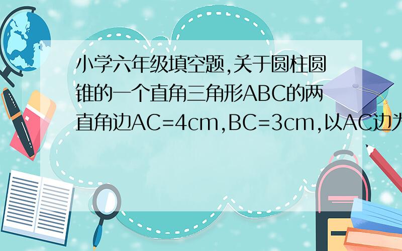 小学六年级填空题,关于圆柱圆锥的一个直角三角形ABC的两直角边AC=4cm,BC=3cm,以AC边为轴旋转一周,所得的几何体是（           ）,它的底面半径是（       ）,高是（        ）.速度啊