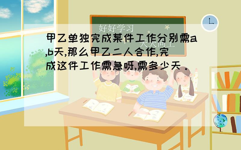 甲乙单独完成某件工作分别需a,b天,那么甲乙二人合作,完成这件工作需急呀,需多少天。