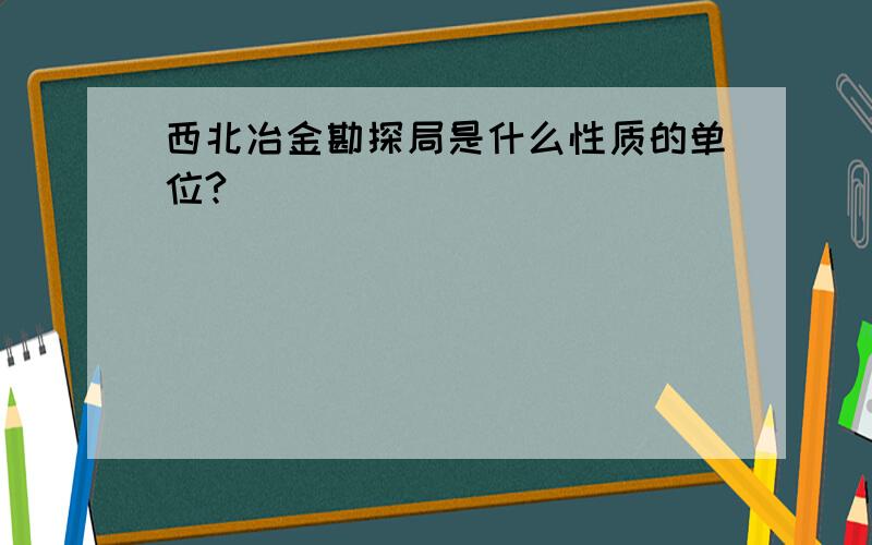 西北冶金勘探局是什么性质的单位?