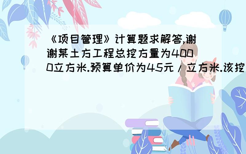 《项目管理》计算题求解答,谢谢某土方工程总挖方量为4000立方米.预算单价为45元/立方米.该挖方工程预算总费用为180000元.计划有10天完成,每天400立方米.开工后第7天早晨刚上班时业主项目管