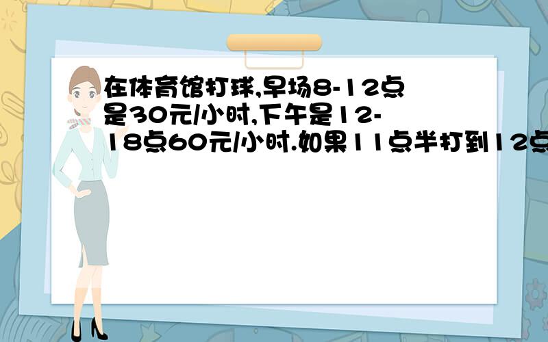 在体育馆打球,早场8-12点是30元/小时,下午是12-18点60元/小时.如果11点半打到12点半,怎么算钱?别用消费者的眼光来算钱,就算成15+30=45元.商家一般是怎么算钱的.在开发一个场馆运营的软件.碰到