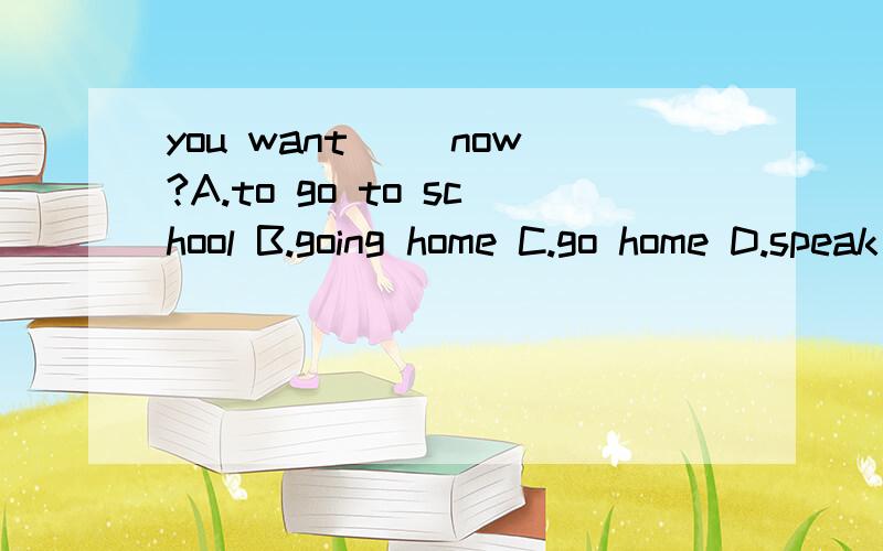 you want( )now?A.to go to school B.going home C.go home D.speak Japanese