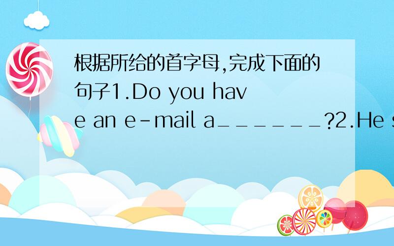 根据所给的首字母,完成下面的句子1.Do you have an e-mail a______?2.He studies hard.His father is always h________ with him.3.What is your a______?I am 15.4.Jane's b_____ is on the twenty-first.I am going to buy a paresents for her.5.Xiao