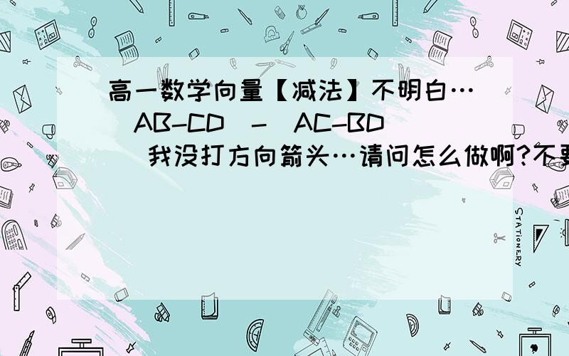 高一数学向量【减法】不明白…（AB-CD）-（AC-BD） 我没打方向箭头…请问怎么做啊?不要答案…讲解一下