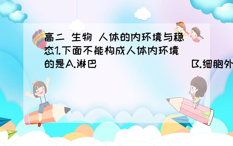 高二 生物 人体的内环境与稳态1.下面不能构成人体内环境的是A.淋巴                 B.细胞外液C.血浆                 D.细胞内液2.在下列物质中,属于人体内环境组成成分的是:①血红蛋白 ②葡萄糖