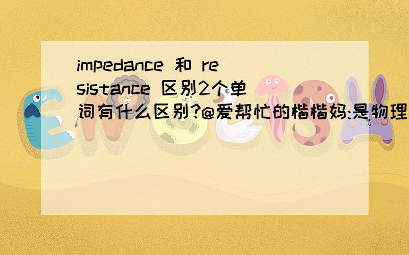 impedance 和 resistance 区别2个单词有什么区别?@爱帮忙的楷楷妈:是物理方面的,你回答的 阻抗 和 电阻 又有什么区别啊。