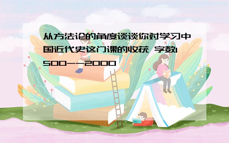 从方法论的角度谈谈你对学习中国近代史这门课的收获 字数1500--2000