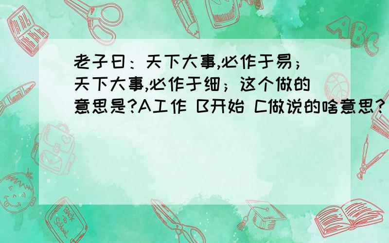 老子曰：天下大事,必作于易；天下大事,必作于细；这个做的意思是?A工作 B开始 C做说的啥意思?