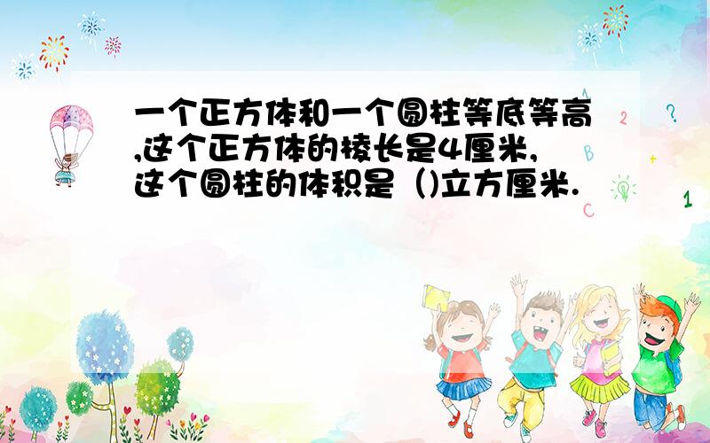 一个正方体和一个圆柱等底等高,这个正方体的棱长是4厘米,这个圆柱的体积是（)立方厘米.