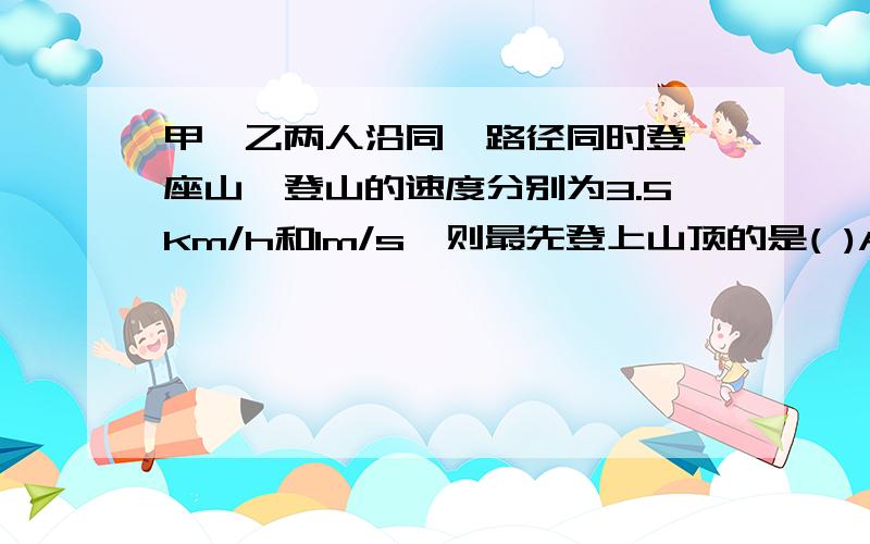 甲,乙两人沿同一路径同时登一座山,登山的速度分别为3.5km/h和1m/s,则最先登上山顶的是( )A.甲B.乙C.同时到达D.无法判断