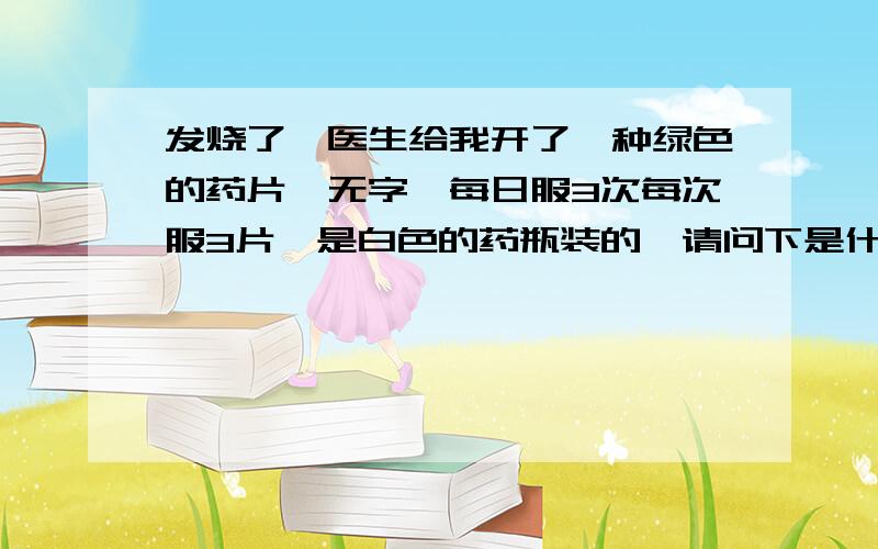 发烧了,医生给我开了一种绿色的药片,无字,每日服3次每次服3片,是白色的药瓶装的,请问下是什么药··如上