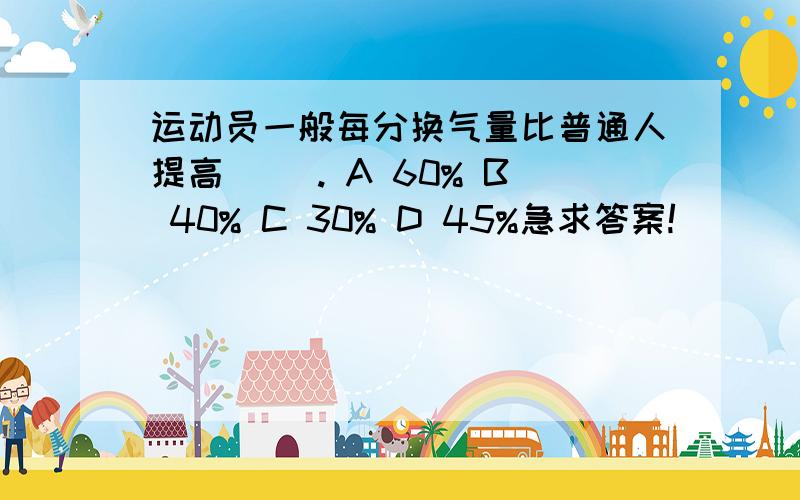 运动员一般每分换气量比普通人提高( ). A 60% B 40% C 30% D 45%急求答案!