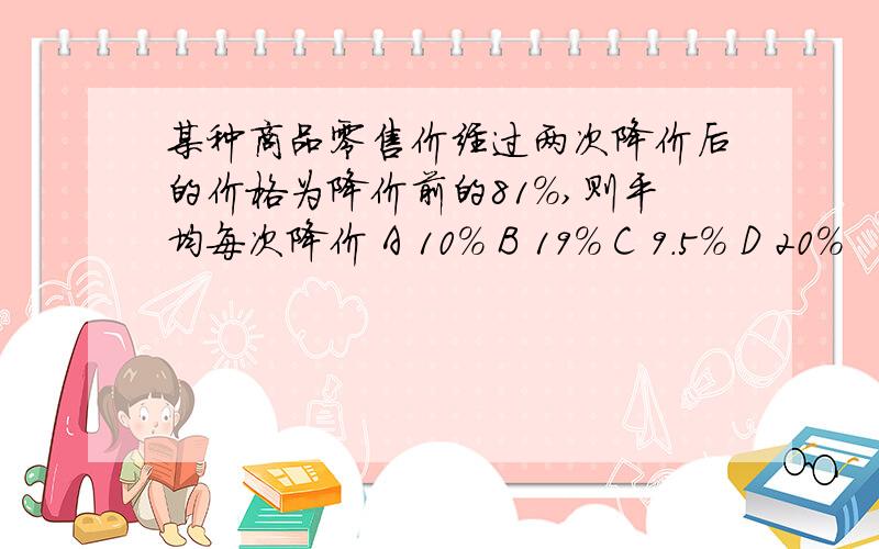 某种商品零售价经过两次降价后的价格为降价前的81%,则平均每次降价 A 10% B 19% C 9.5% D 20%