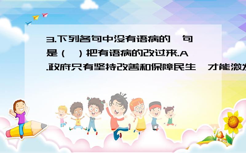 3.下列各句中没有语病的一句是（ ）把有语病的改过来.A.政府只有坚持改善和保障民生,才能激发人民推动科学发展的积极性、主动性和创造性,赢得广大群众的信任、支持和拥护.B..一场春雨