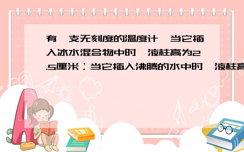 有一支无刻度的温度计,当它插入冰水混合物中时,液柱高为2.5厘米；当它插入沸腾的水中时,液柱高为17.5厘米.那么,这只温度计------毫米液柱表示1摄氏度.当温度计的液柱高为5.5厘米时,被测物