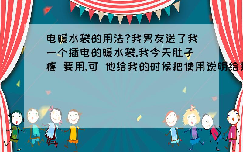 电暖水袋的用法?我男友送了我一个插电的暖水袋.我今天肚子疼 要用,可 他给我的时候把使用说明给扔了.问他怎么用 他说也不会.我试了试把电源插上 还没俩分钟就涨起来了.还咕咕叫吓我一