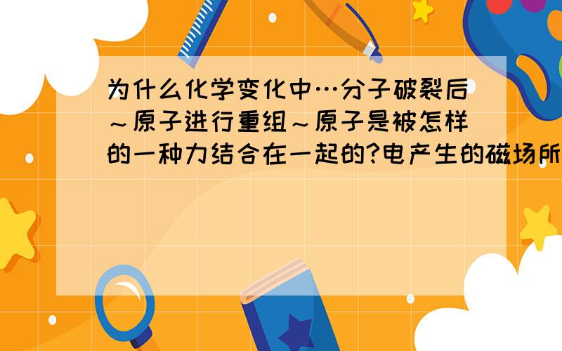 为什么化学变化中…分子破裂后～原子进行重组～原子是被怎样的一种力结合在一起的?电产生的磁场所产生的引力算吗?