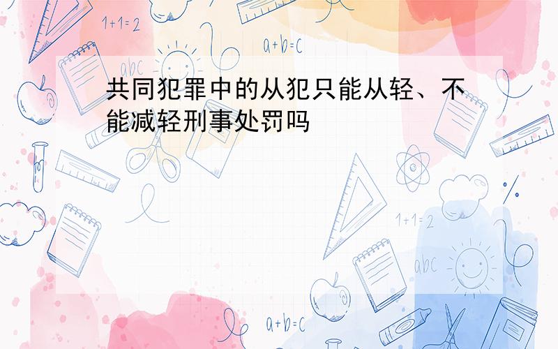 共同犯罪中的从犯只能从轻、不能减轻刑事处罚吗