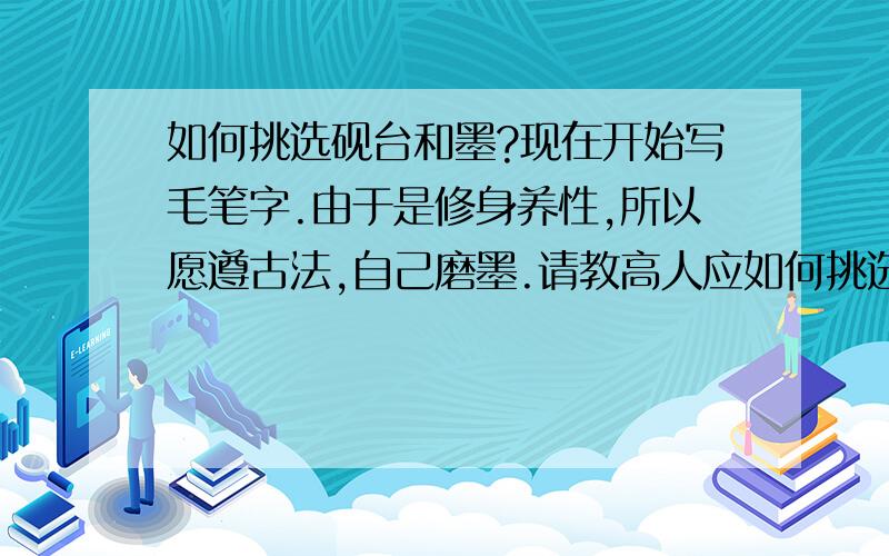 如何挑选砚台和墨?现在开始写毛笔字.由于是修身养性,所以愿遵古法,自己磨墨.请教高人应如何挑选砚台和墨呢?什么价位?顺便问一下使用毛笔的注意事项.毛笔的胶应该用手慢慢捏开还是用