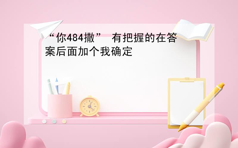 “你484撒” 有把握的在答案后面加个我确定