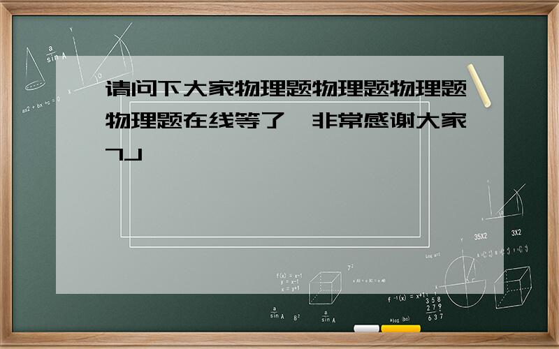 请问下大家物理题物理题物理题物理题在线等了,非常感谢大家7J