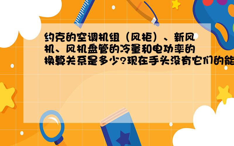 约克的空调机组（风柜）、新风机、风机盘管的冷量和电功率的换算关系是多少?现在手头没有它们的能效比,要用制冷量找出其电功率.请问有没有关系表之类的?