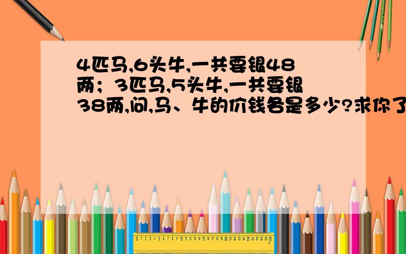 4匹马,6头牛,一共要银48两；3匹马,5头牛,一共要银38两,问,马、牛的价钱各是多少?求你了!明天要交!