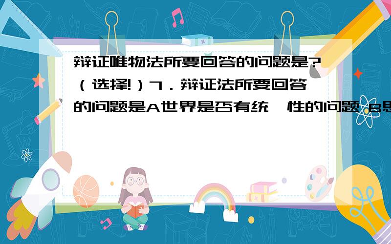 辩证唯物法所要回答的问题是?（选择!）7．辩证法所要回答的问题是A世界是否有统一性的问题 B思维能否认识存在的问题C世界的状况是怎样的问题 D食物是否有相对稳定性的问题请问这道题