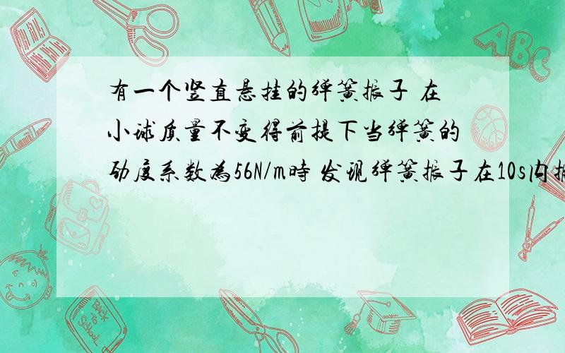 有一个竖直悬挂的弹簧振子 在小球质量不变得前提下当弹簧的劲度系数为56N/m时 发现弹簧振子在10s内振动了15次 当弹簧振子劲度系数为400N/m时 发现弹簧振子在15s内振动了60次 若发现弹簧振