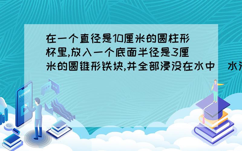 在一个直径是10厘米的圆柱形杯里,放入一个底面半径是3厘米的圆锥形铁块,并全部浸没在水中(水没有溢出),这时水面上升了0.3厘米,圆锥形铁块高多少厘米,30分内速度,绝对正确,