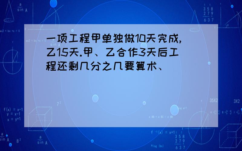 一项工程甲单独做10天完成,乙15天.甲、乙合作3天后工程还剩几分之几要算术、