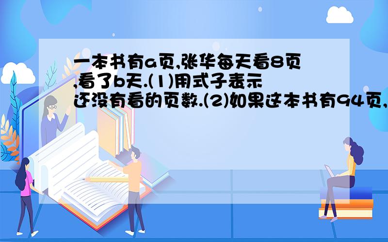 一本书有a页,张华每天看8页,看了b天.(1)用式子表示还没有看的页数.(2)如果这本书有94页,张华看了7天,用上面的式子求还没看的页数.