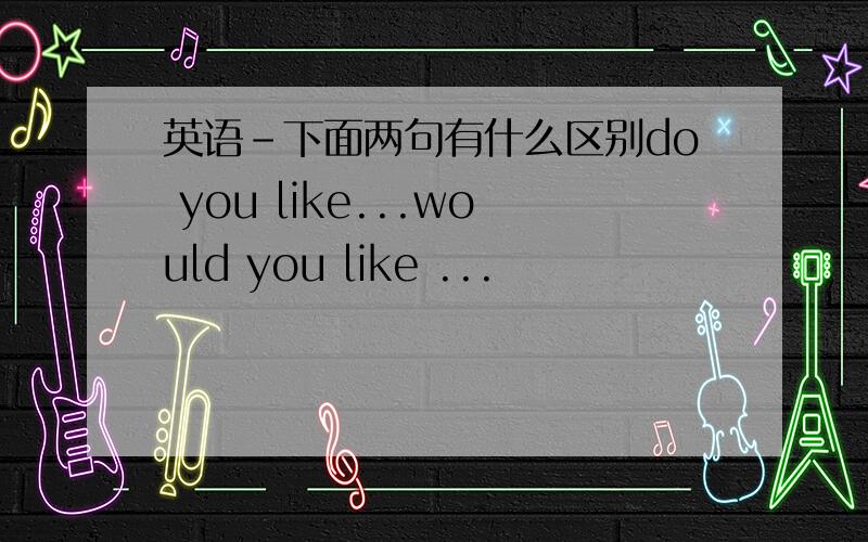 英语-下面两句有什么区别do you like...would you like ...