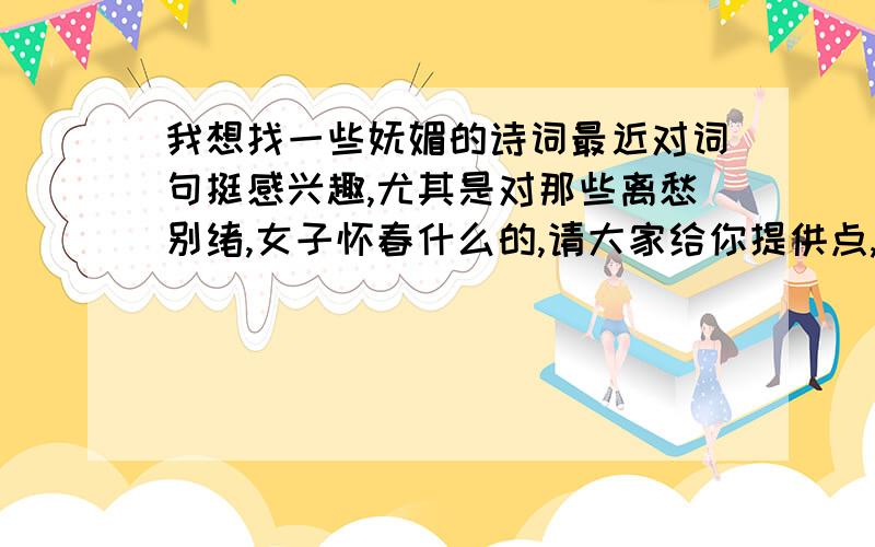 我想找一些妩媚的诗词最近对词句挺感兴趣,尤其是对那些离愁别绪,女子怀春什么的,请大家给你提供点,最好是名句