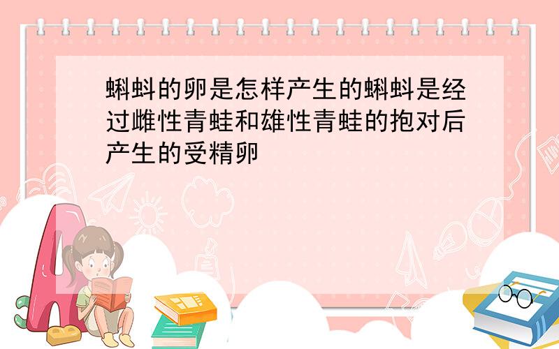 蝌蚪的卵是怎样产生的蝌蚪是经过雌性青蛙和雄性青蛙的抱对后产生的受精卵