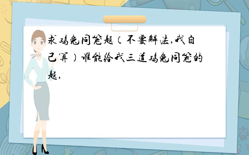 求鸡兔同笼题（不要解法,我自己算）谁能给我三道鸡兔同笼的题,