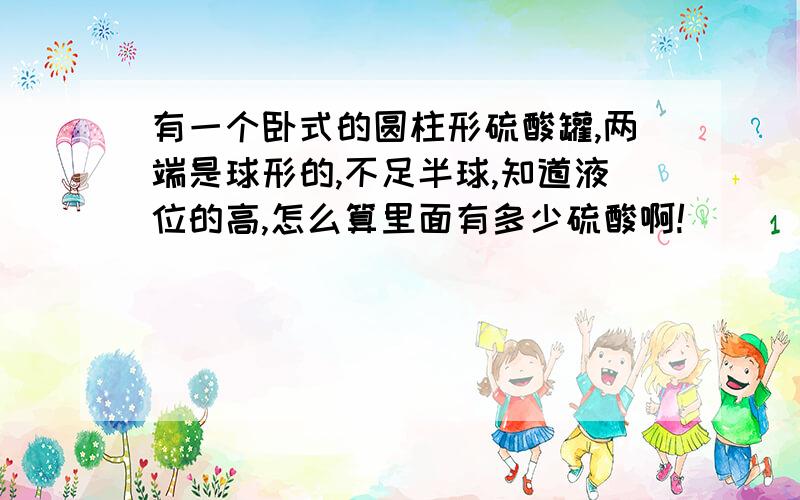 有一个卧式的圆柱形硫酸罐,两端是球形的,不足半球,知道液位的高,怎么算里面有多少硫酸啊!