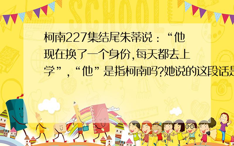 柯南227集结尾朱蒂说：“他现在换了一个身份,每天都去上学”,“他”是指柯南吗?她说的这段话是什么意思我已经看到598集了.这是回过头看的,只是“他每天都上学”这句话让我觉得不是“