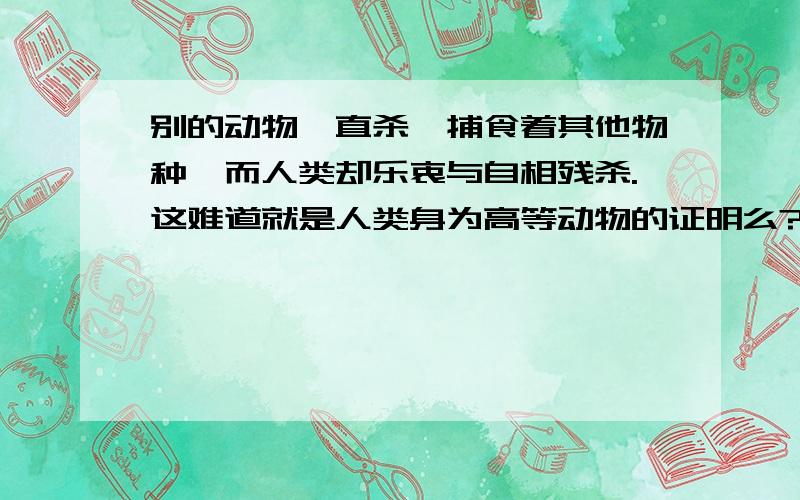 别的动物一直杀戮捕食着其他物种,而人类却乐衷与自相残杀.这难道就是人类身为高等动物的证明么?