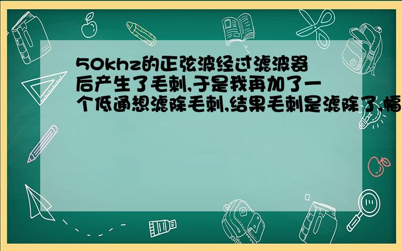 50khz的正弦波经过滤波器后产生了毛刺,于是我再加了一个低通想滤除毛刺,结果毛刺是滤除了,幅值如何修正50khz的正弦波经过滤波器后产生了毛刺,于是我再加了一个低通想滤除毛刺,结果毛刺