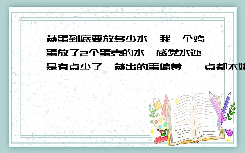 蒸蛋到底要放多少水,我一个鸡蛋放了2个蛋壳的水,感觉水还是有点少了,蒸出的蛋偏黄,一点都不嫩.蒸蛋可以放电饭煲一起跟着煮饭吗.我上次煮饭的时候,结果饭熟了,蒸蛋的碗里有水.请坐蒸蛋