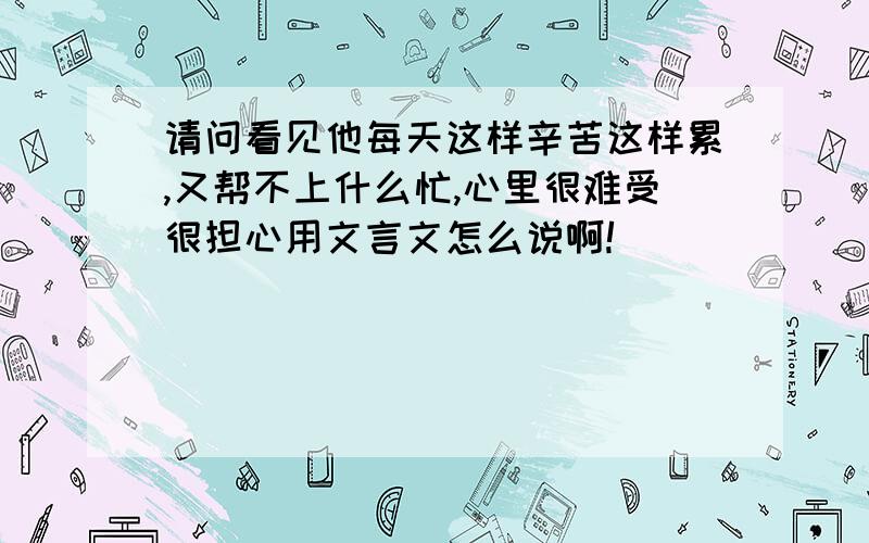 请问看见他每天这样辛苦这样累,又帮不上什么忙,心里很难受很担心用文言文怎么说啊!