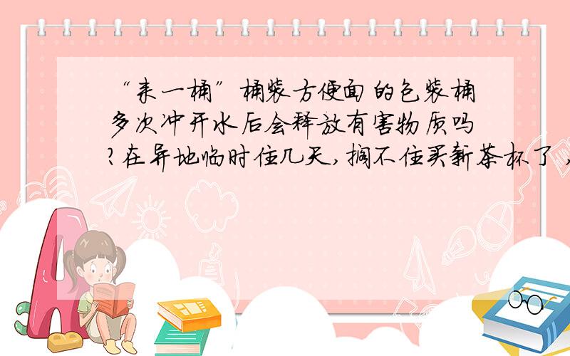 “来一桶”桶装方便面的包装桶多次冲开水后会释放有害物质吗?在异地临时住几天,搁不住买新茶杯了 ,我想买桶泡面,用那个碗（其实就是包装桶）当杯子用,冲了开水冷凉了喝,不知道这种包