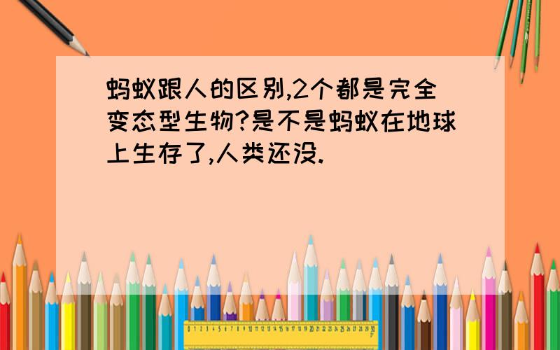 蚂蚁跟人的区别,2个都是完全变态型生物?是不是蚂蚁在地球上生存了,人类还没.