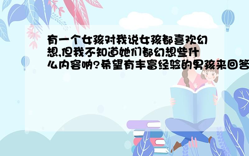 有一个女孩对我说女孩都喜欢幻想,但我不知道她们都幻想些什么内容呐?希望有丰富经验的男孩来回答,女孩没事都喜欢幻想些什么内容?